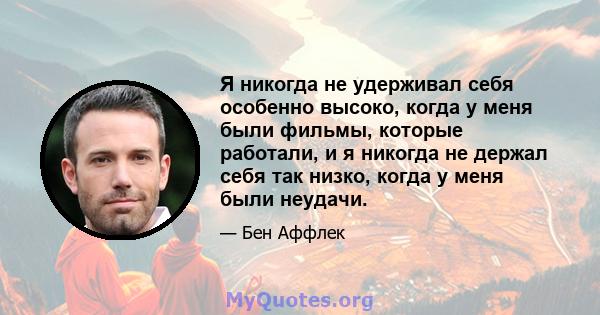 Я никогда не удерживал себя особенно высоко, когда у меня были фильмы, которые работали, и я никогда не держал себя так низко, когда у меня были неудачи.