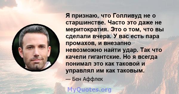 Я признаю, что Голливуд не о старшинстве. Часто это даже не меритократия. Это о том, что вы сделали вчера. У вас есть пара промахов, и внезапно невозможно найти удар. Так что качели гигантские. Но я всегда понимал это