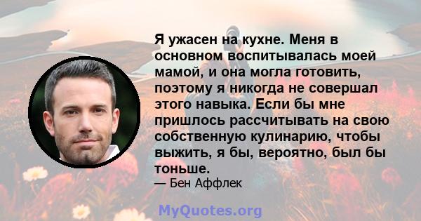 Я ужасен на кухне. Меня в основном воспитывалась моей мамой, и она могла готовить, поэтому я никогда не совершал этого навыка. Если бы мне пришлось рассчитывать на свою собственную кулинарию, чтобы выжить, я бы,