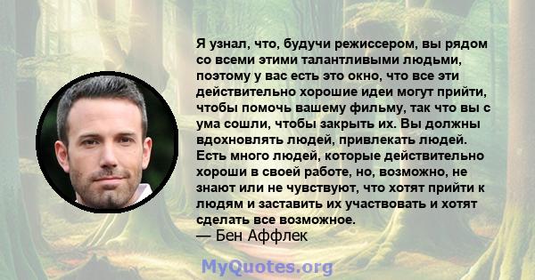 Я узнал, что, будучи режиссером, вы рядом со всеми этими талантливыми людьми, поэтому у вас есть это окно, что все эти действительно хорошие идеи могут прийти, чтобы помочь вашему фильму, так что вы с ума сошли, чтобы