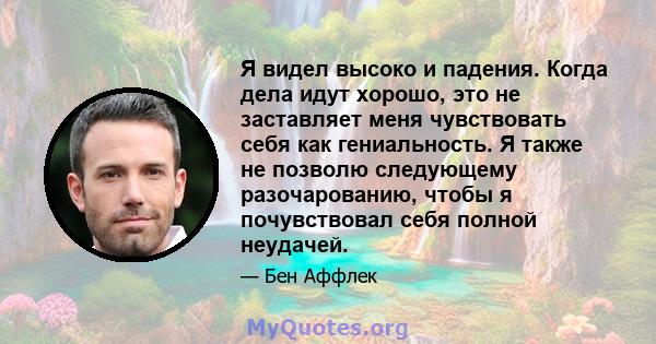 Я видел высоко и падения. Когда дела идут хорошо, это не заставляет меня чувствовать себя как гениальность. Я также не позволю следующему разочарованию, чтобы я почувствовал себя полной неудачей.