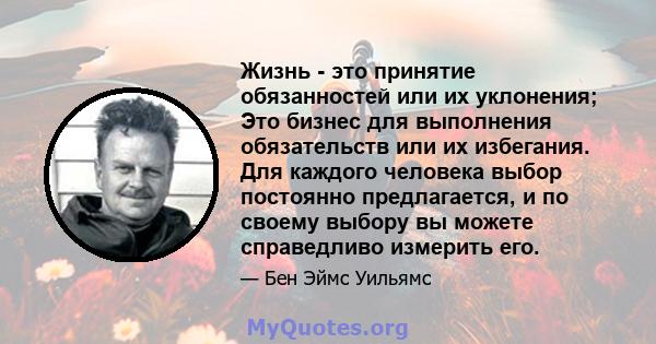 Жизнь - это принятие обязанностей или их уклонения; Это бизнес для выполнения обязательств или их избегания. Для каждого человека выбор постоянно предлагается, и по своему выбору вы можете справедливо измерить его.