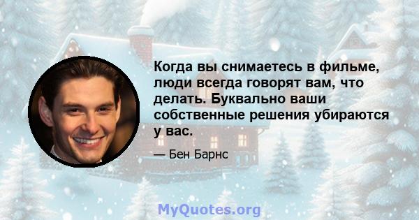 Когда вы снимаетесь в фильме, люди всегда говорят вам, что делать. Буквально ваши собственные решения убираются у вас.