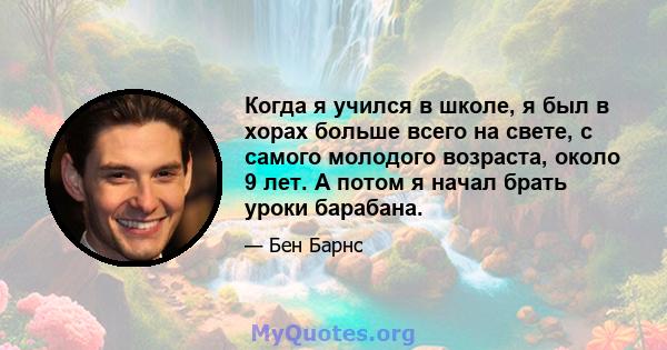 Когда я учился в школе, я был в хорах больше всего на свете, с самого молодого возраста, около 9 лет. А потом я начал брать уроки барабана.