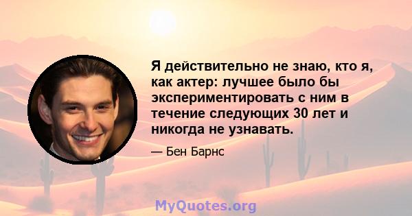 Я действительно не знаю, кто я, как актер: лучшее было бы экспериментировать с ним в течение следующих 30 лет и никогда не узнавать.