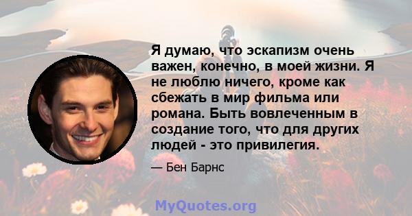 Я думаю, что эскапизм очень важен, конечно, в моей жизни. Я не люблю ничего, кроме как сбежать в мир фильма или романа. Быть вовлеченным в создание того, что для других людей - это привилегия.