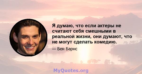 Я думаю, что если актеры не считают себя смешными в реальной жизни, они думают, что не могут сделать комедию.