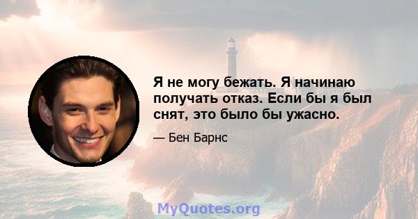 Я не могу бежать. Я начинаю получать отказ. Если бы я был снят, это было бы ужасно.