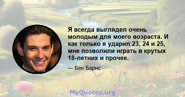 Я всегда выглядел очень молодым для моего возраста. И как только я ударил 23, 24 и 25, мне позволили играть в крутых 18-летних и прочее.