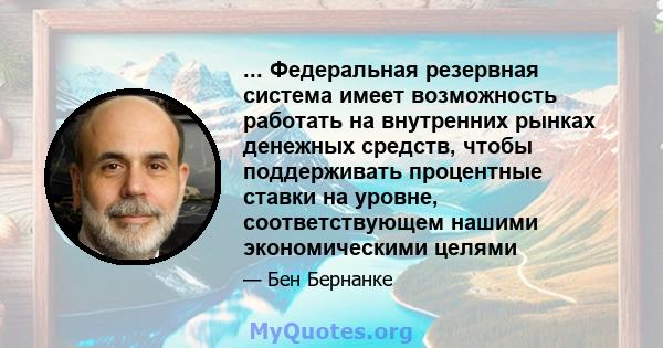 ... Федеральная резервная система имеет возможность работать на внутренних рынках денежных средств, чтобы поддерживать процентные ставки на уровне, соответствующем нашими экономическими целями