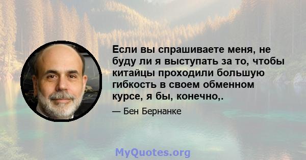 Если вы спрашиваете меня, не буду ли я выступать за то, чтобы китайцы проходили большую гибкость в своем обменном курсе, я бы, конечно,.