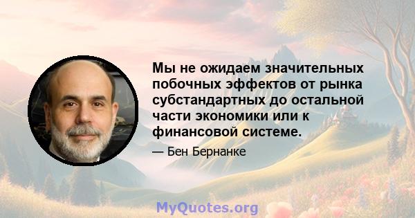 Мы не ожидаем значительных побочных эффектов от рынка субстандартных до остальной части экономики или к финансовой системе.