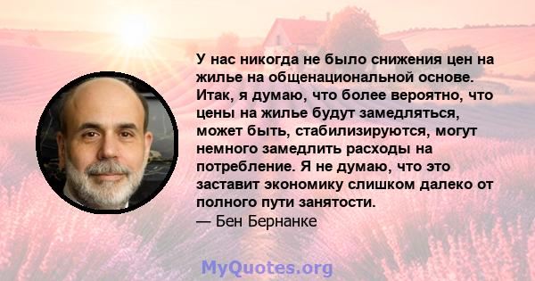 У нас никогда не было снижения цен на жилье на общенациональной основе. Итак, я думаю, что более вероятно, что цены на жилье будут замедляться, может быть, стабилизируются, могут немного замедлить расходы на