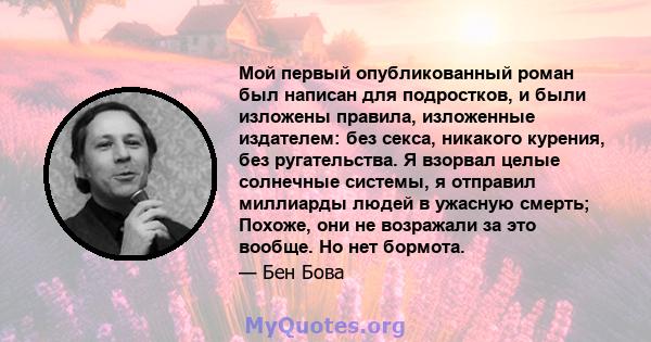 Мой первый опубликованный роман был написан для подростков, и были изложены правила, изложенные издателем: без секса, никакого курения, без ругательства. Я взорвал целые солнечные системы, я отправил миллиарды людей в