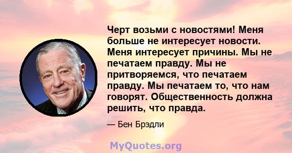 Черт возьми с новостями! Меня больше не интересует новости. Меня интересует причины. Мы не печатаем правду. Мы не притворяемся, что печатаем правду. Мы печатаем то, что нам говорят. Общественность должна решить, что