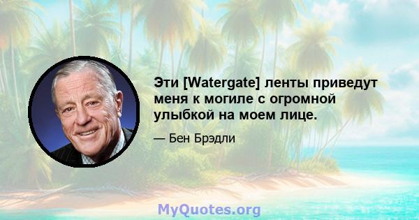 Эти [Watergate] ленты приведут меня к могиле с огромной улыбкой на моем лице.