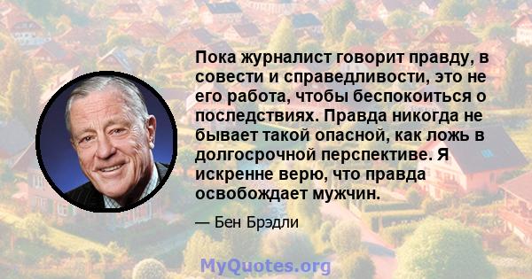 Пока журналист говорит правду, в совести и справедливости, это не его работа, чтобы беспокоиться о последствиях. Правда никогда не бывает такой опасной, как ложь в долгосрочной перспективе. Я искренне верю, что правда