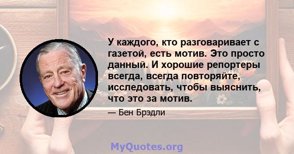 У каждого, кто разговаривает с газетой, есть мотив. Это просто данный. И хорошие репортеры всегда, всегда повторяйте, исследовать, чтобы выяснить, что это за мотив.