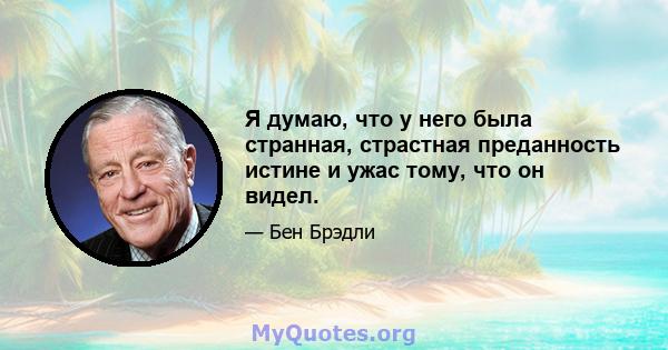 Я думаю, что у него была странная, страстная преданность истине и ужас тому, что он видел.