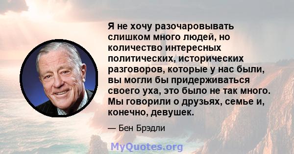 Я не хочу разочаровывать слишком много людей, но количество интересных политических, исторических разговоров, которые у нас были, вы могли бы придерживаться своего уха, это было не так много. Мы говорили о друзьях,