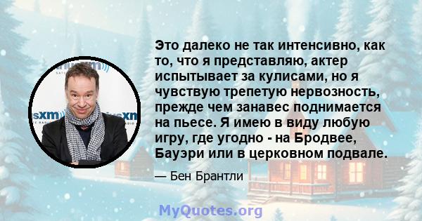 Это далеко не так интенсивно, как то, что я представляю, актер испытывает за кулисами, но я чувствую трепетую нервозность, прежде чем занавес поднимается на пьесе. Я имею в виду любую игру, где угодно - на Бродвее,