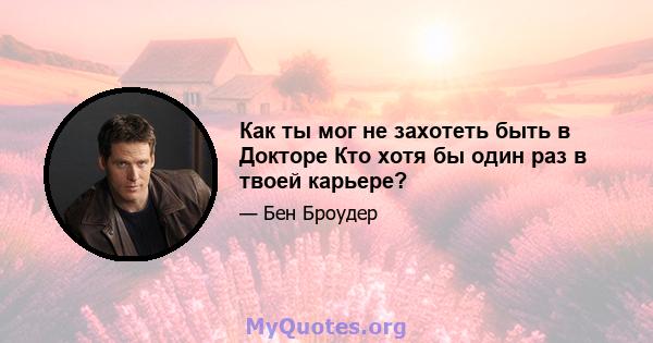 Как ты мог не захотеть быть в Докторе Кто хотя бы один раз в твоей карьере?