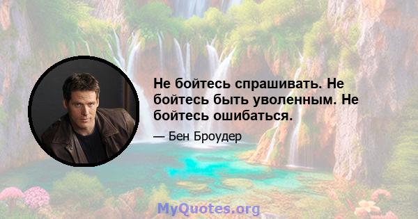 Не бойтесь спрашивать. Не бойтесь быть уволенным. Не бойтесь ошибаться.