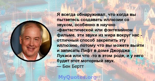 Я всегда обнаруживал, что когда вы пытаетесь создавать иллюзии со звуком, особенно в научно -фантастической или фэнтезийном фильме, эти звуки из мира вокруг нас - отличный способ закрепить эту иллюзию, потому что вы