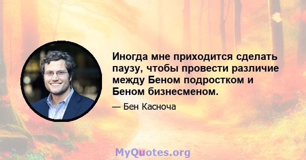 Иногда мне приходится сделать паузу, чтобы провести различие между Беном подростком и Беном бизнесменом.