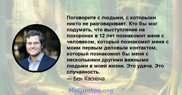 Поговорите с людьми, с которыми никто не разговаривает. Кто бы мог подумать, что выступление на похоронах в 12 лет познакомит меня с человеком, который познакомит меня с моим первым деловым контактом, который познакомил 