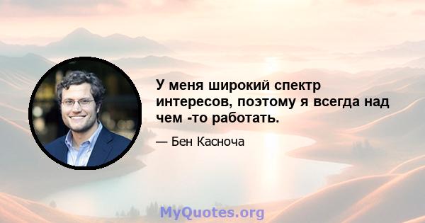 У меня широкий спектр интересов, поэтому я всегда над чем -то работать.