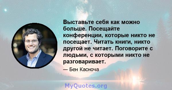 Выставьте себя как можно больше. Посещайте конференции, которые никто не посещает. Читать книги, никто другой не читает. Поговорите с людьми, с которыми никто не разговаривает.