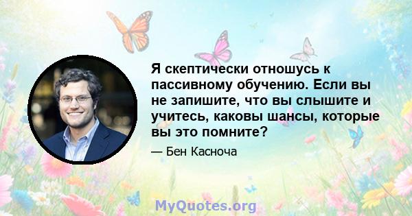 Я скептически отношусь к пассивному обучению. Если вы не запишите, что вы слышите и учитесь, каковы шансы, которые вы это помните?