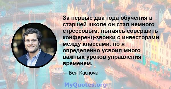 За первые два года обучения в старшей школе он стал немного стрессовым, пытаясь совершить конференц-звонки с инвесторами между классами, но я определенно усвоил много важных уроков управления временем.