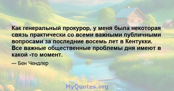 Как генеральный прокурор, у меня была некоторая связь практически со всеми важными публичными вопросами за последние восемь лет в Кентукки. Все важные общественные проблемы дня имеют в какой -то момент.