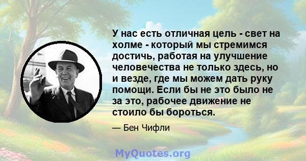 У нас есть отличная цель - свет на холме - который мы стремимся достичь, работая на улучшение человечества не только здесь, но и везде, где мы можем дать руку помощи. Если бы не это было не за это, рабочее движение не