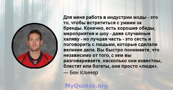 Для меня работа в индустрии моды - это то, чтобы встретиться с умами за бренды. Конечно, есть хорошие обеды, мероприятия и шоу - даже случайные халяву - но лучшая часть - это сесть и поговорить с людьми, которые сделали 