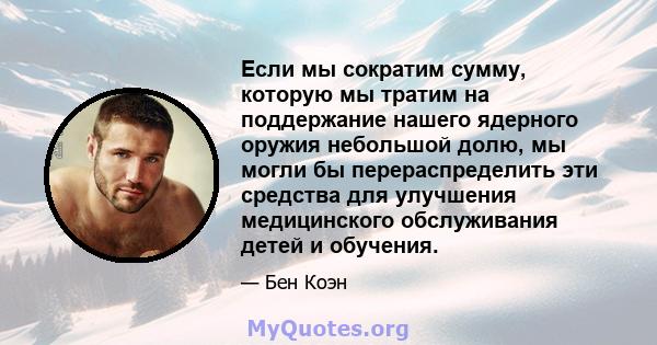 Если мы сократим сумму, которую мы тратим на поддержание нашего ядерного оружия небольшой долю, мы могли бы перераспределить эти средства для улучшения медицинского обслуживания детей и обучения.