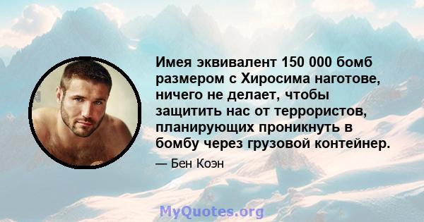 Имея эквивалент 150 000 бомб размером с Хиросима наготове, ничего не делает, чтобы защитить нас от террористов, планирующих проникнуть в бомбу через грузовой контейнер.