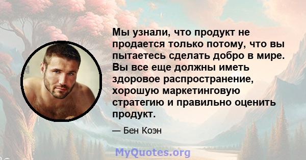 Мы узнали, что продукт не продается только потому, что вы пытаетесь сделать добро в мире. Вы все еще должны иметь здоровое распространение, хорошую маркетинговую стратегию и правильно оценить продукт.