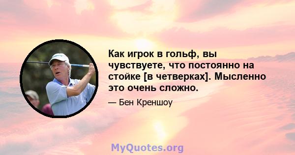 Как игрок в гольф, вы чувствуете, что постоянно на стойке [в четверках]. Мысленно это очень сложно.