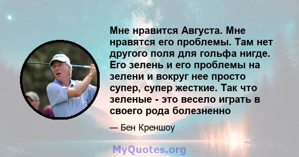 Мне нравится Августа. Мне нравятся его проблемы. Там нет другого поля для гольфа нигде. Его зелень и его проблемы на зелени и вокруг нее просто супер, супер жесткие. Так что зеленые - это весело играть в своего рода