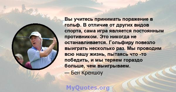 Вы учитесь принимать поражение в гольф. В отличие от других видов спорта, сама игра является постоянным противником. Это никогда не останавливается. Гольфиру повезло выиграть несколько раз. Мы проводим всю нашу жизнь,