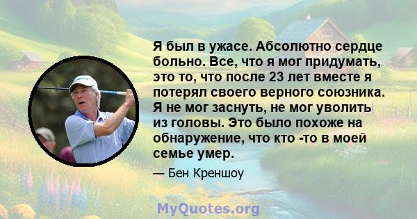 Я был в ужасе. Абсолютно сердце больно. Все, что я мог придумать, это то, что после 23 лет вместе я потерял своего верного союзника. Я не мог заснуть, не мог уволить из головы. Это было похоже на обнаружение, что кто