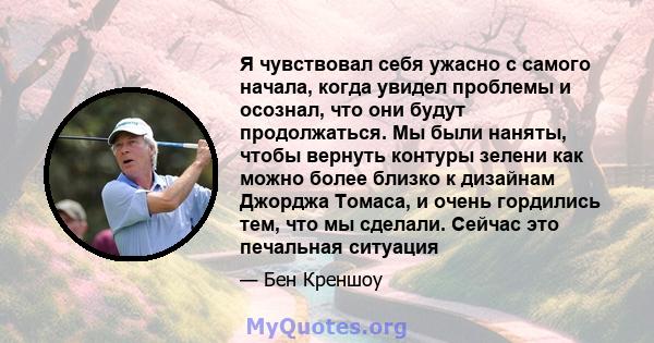 Я чувствовал себя ужасно с самого начала, когда увидел проблемы и осознал, что они будут продолжаться. Мы были наняты, чтобы вернуть контуры зелени как можно более близко к дизайнам Джорджа Томаса, и очень гордились