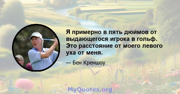 Я примерно в пять дюймов от выдающегося игрока в гольф. Это расстояние от моего левого уха от меня.