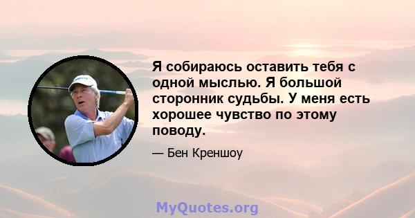 Я собираюсь оставить тебя с одной мыслью. Я большой сторонник судьбы. У меня есть хорошее чувство по этому поводу.