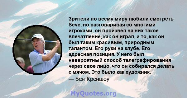 Зрители по всему миру любили смотреть Seve, но разговаривая со многими игроками, он произвел на них такое впечатление, как он играл, и то, как он был таким красивым, природным талантом. Его руки на клубе. Его адресная