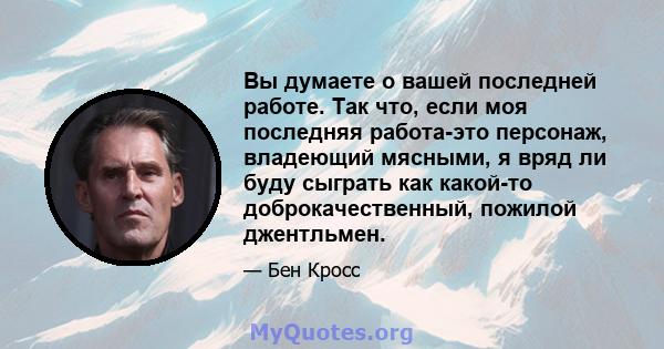 Вы думаете о вашей последней работе. Так что, если моя последняя работа-это персонаж, владеющий мясными, я вряд ли буду сыграть как какой-то доброкачественный, пожилой джентльмен.