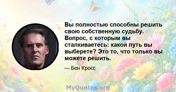 Вы полностью способны решить свою собственную судьбу. Вопрос, с которым вы сталкиваетесь: какой путь вы выберете? Это то, что только вы можете решить.